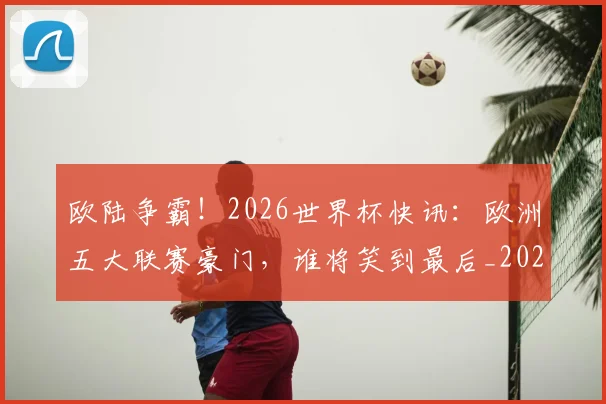 欧陆争霸！2026世界杯快讯：欧洲五大联赛豪门，谁将笑到最后_20260606145831