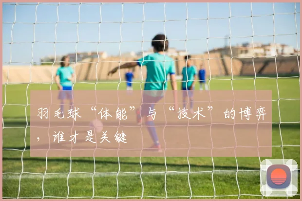 羽毛球“体能”与“技术”的博弈,谁才是关键