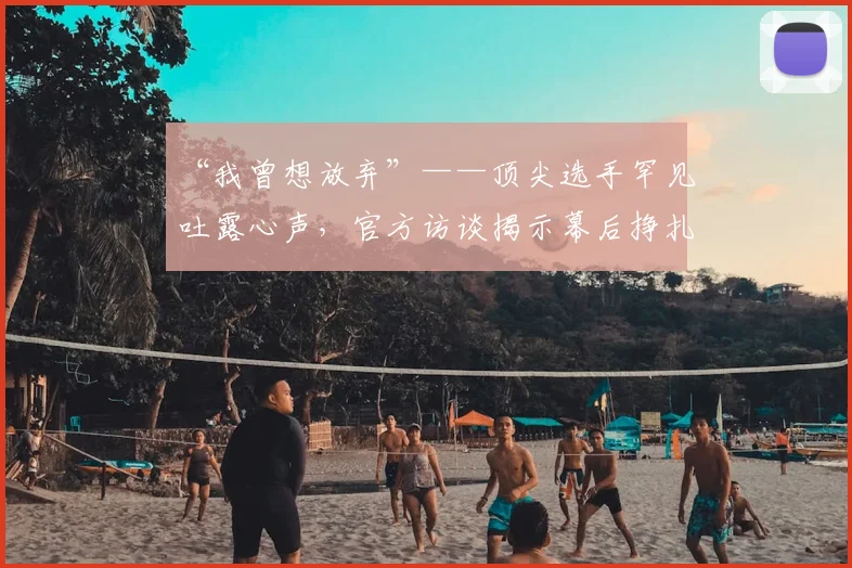 “我曾想放弃”——顶尖选手罕见吐露心声,官方访谈揭示幕后挣扎