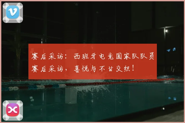 赛后采访:西班牙电竞国家队队员赛后采访,喜悦与不甘交织!