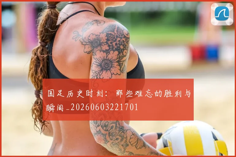 国足历史时刻：那些难忘的胜利与瞬间_20260603221701
