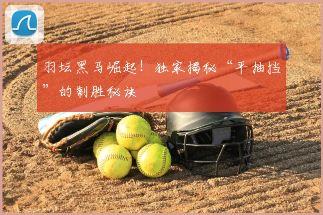 羽坛黑马崛起!独家揭秘“平抽挡”的制胜秘诀