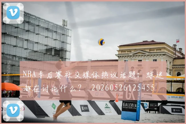 NBA季后赛社交媒体热议话题:球迷都在讨论什么?_20260526125455