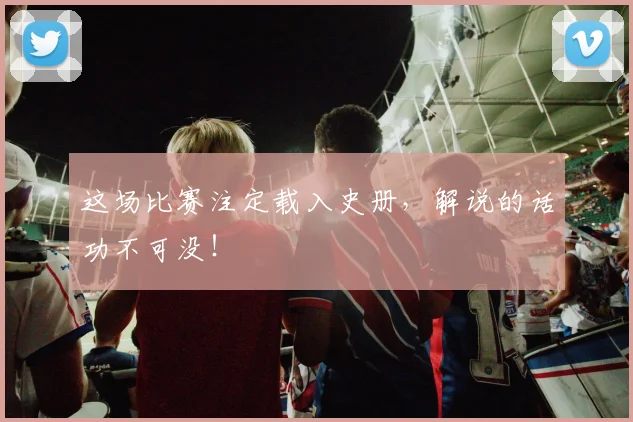 这场比赛注定载入史册,解说的话功不可没!