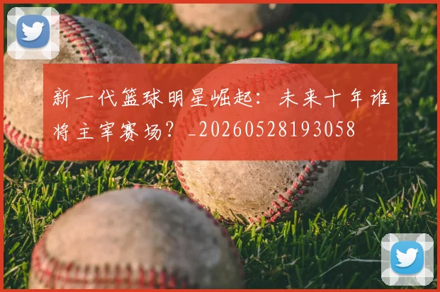 新一代篮球明星崛起:未来十年谁将主宰赛场?_20260528193058