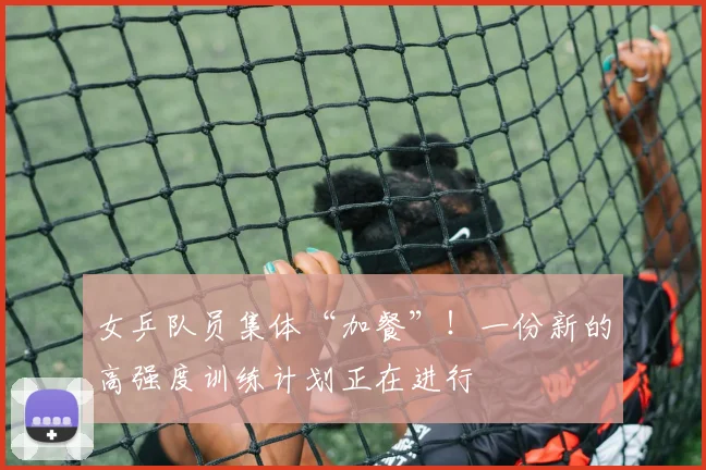 女乒队员集体“加餐”!一份新的高强度训练计划正在进行