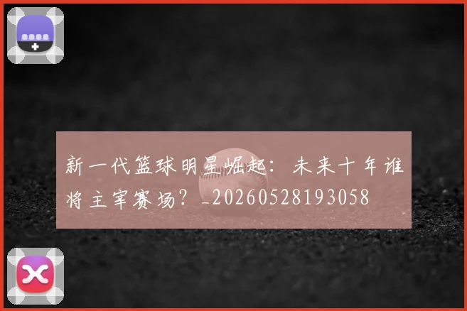 新一代篮球明星崛起：未来十年谁将主宰赛场？_20260528193058