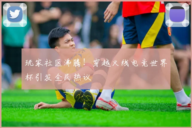 玩家社区沸腾!穿越火线电竞世界杯引发全民热议
