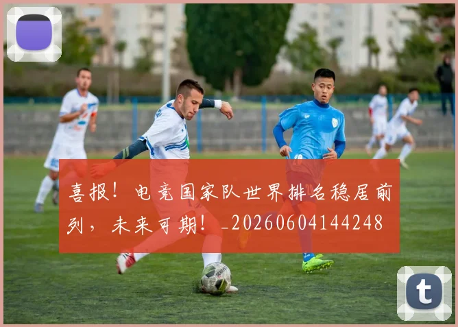 喜报!电竞国家队世界排名稳居前列,未来可期!_20260604144248